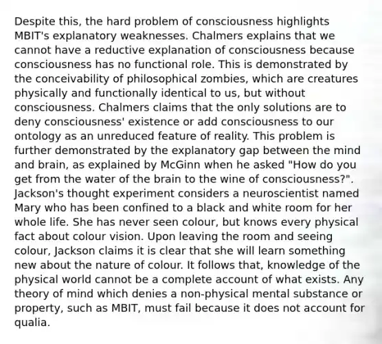 Despite this, the hard problem of consciousness highlights MBIT's explanatory weaknesses. Chalmers explains that we cannot have a reductive explanation of consciousness because consciousness has no functional role. This is demonstrated by the conceivability of philosophical zombies, which are creatures physically and functionally identical to us, but without consciousness. Chalmers claims that the only solutions are to deny consciousness' existence or add consciousness to our ontology as an unreduced feature of reality. This problem is further demonstrated by the explanatory gap between the mind and brain, as explained by McGinn when he asked "How do you get from the water of the brain to the wine of consciousness?". Jackson's thought experiment considers a neuroscientist named Mary who has been confined to a black and white room for her whole life. She has never seen colour, but knows every physical fact about colour vision. Upon leaving the room and seeing colour, Jackson claims it is clear that she will learn something new about the nature of colour. It follows that, knowledge of the physical world cannot be a complete account of what exists. Any theory of mind which denies a non-physical mental substance or property, such as MBIT, must fail because it does not account for qualia.