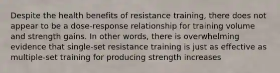 Despite the health benefits of resistance training, there does not appear to be a dose-response relationship for training volume and strength gains. In other words, there is overwhelming evidence that single-set resistance training is just as effective as multiple-set training for producing strength increases