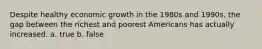 Despite healthy economic growth in the 1980s and 1990s, the gap between the richest and poorest Americans has actually increased. a. true b. false