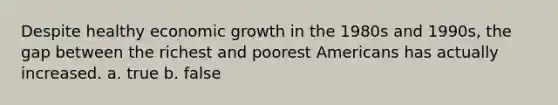 Despite healthy <a href='https://www.questionai.com/knowledge/koAwaBHejo-economic-growth' class='anchor-knowledge'>economic growth</a> in the 1980s and 1990s, the gap between the richest and poorest Americans has actually increased. a. true b. false