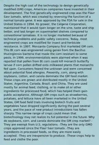 Despite the high cost of the technology to design genetically modified (GM) crops, American companies have invested in their development. The first genetically engineered crop was the Flavr Savr tomato, which was created by reversing the function of a normal tomato gene. It was approved by the FDA for sale in the United States in 1994. Its grower, the Calgene Corporation, maintained that it would ripen longer on the vine, taste and ship better, and last longer on supermarket shelves compared to conventional tomatoes. It is no longer marketed because of technical problems and public safety concerns. Today, most engineered crops are modified for insect and herbicide resistance. In 1997, Monsanto Company first marketed GM corn. This Bt corn was engineered using genes from the Bacillus thuringiensis bacteria that made the corn resistant to some pests. In 1999, environmentalists were alarmed when it was reported that pollen from Bt corn could kill monarch butterfly larvae if corn pollen drifted onto milkweed plants that monarchs fed upon. Consumers feared the unknown and were concerned about potential food allergies. Presently, corn, along with soybeans, cotton, and canola dominate the GM food market. These crops are grown and distributed mostly in the United States, Argentina, Canada, Brazil, and China. They are used mostly for animal feed, clothing, or to make oil or other ingredients for processed food, which has helped them gain public acceptance. Although GM crops such as strawberries, potatoes, and lettuce have all been marketed in the United States, GM food field trials involving biotech fruits and vegetables have dropped significantly during the past several years, and the pace of new product introductions has fallen sharply. This narrow range of crops could mean that biotechnology may not realize its full potential in the future. Why do soybeans, corn, and canola dominate the GM crop market? -They are exempt from U.S. regulations. -They are the only GMO crops approved since the Flavr Savr tomato. -They are ingredients in processed foods, so they are more easily accepted. -They are inexpensive to produce. -These crops help to feed and clothe the poor.