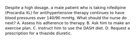 Despite a high dosage, a male patient who is taking nifedipine (Procardia XL) for antihypertensive therapy continues to have blood pressures over 140/90 mmHg. What should the nurse do next? A. Assess his adherence to therapy. B. Ask him to make an exercise plan. C. Instruct him to use the DASH diet. D. Request a prescription for a thiazide diuretic.