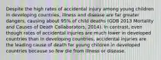 Despite the high rates of accidental injury among young children in developing countries, illness and disease are far greater dangers, causing about 95% of child deaths (GDB 2013 Mortality and Causes of Death Collaborators, 2014). In contrast, even though rates of accidental injuries are much lower in developed countries than in developing countries, accidental injuries are the leading cause of death for young children in developed countries because so few die from illness or disease.