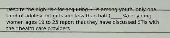 Despite the high risk for acquiring STIs among youth, only one third of adolescent girls and less than half (_____%) of young women ages 19 to 25 report that they have discussed STIs with their health care providers