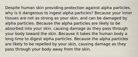 Despite human skin providing protection against alpha particles, why is it dangerous to ingest alpha particles? Because your inner tissues are not as strong as your skin, and can be damaged by alpha particles. Because the alpha particles are likely to be absorbed into your skin, causing damage as they pass through your body toward the skin. Because it takes the human body a long time to digest alpha particles. Because the alpha particles are likely to be repelled by your skin, causing damage as they pass through your body away from the skin.