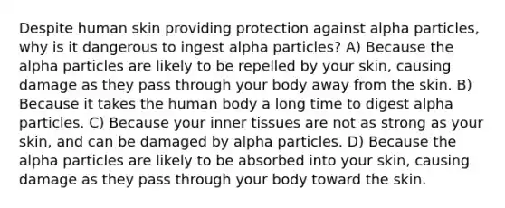 Despite human skin providing protection against alpha particles, why is it dangerous to ingest alpha particles? A) Because the alpha particles are likely to be repelled by your skin, causing damage as they pass through your body away from the skin. B) Because it takes the human body a long time to digest alpha particles. C) Because your inner tissues are not as strong as your skin, and can be damaged by alpha particles. D) Because the alpha particles are likely to be absorbed into your skin, causing damage as they pass through your body toward the skin.