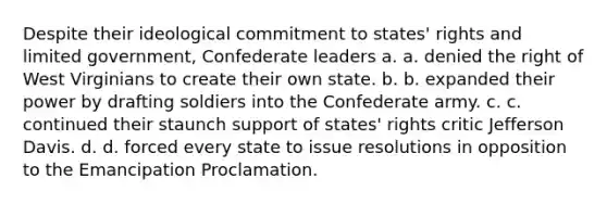 Despite their ideological commitment to states' rights and limited government, Confederate leaders a. a. denied the right of West Virginians to create their own state. b. b. expanded their power by drafting soldiers into the Confederate army. c. c. continued their staunch support of states' rights critic Jefferson Davis. d. d. forced every state to issue resolutions in opposition to the Emancipation Proclamation.