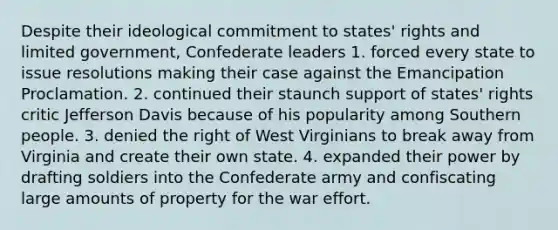 Despite their ideological commitment to states' rights and limited government, Confederate leaders 1. forced every state to issue resolutions making their case against the Emancipation Proclamation. 2. continued their staunch support of states' rights critic Jefferson Davis because of his popularity among Southern people. 3. denied the right of West Virginians to break away from Virginia and create their own state. 4. expanded their power by drafting soldiers into the Confederate army and confiscating large amounts of property for the war effort.