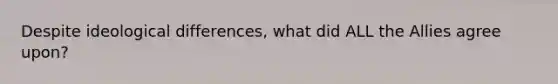 Despite ideological differences, what did ALL the Allies agree upon?
