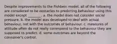 Despite improvements to the Fishbein model, all of the following are considered to be obstacles to predicting behaviour using this model except ________. a. the model does not consider social pressure. b. the model was developed to deal with actual behaviour, not with the outcomes of behaviour. c. measures of attitude often do not really correspond to the behaviour they are supposed to predict. d. some outcomes are beyond the consumer's control.