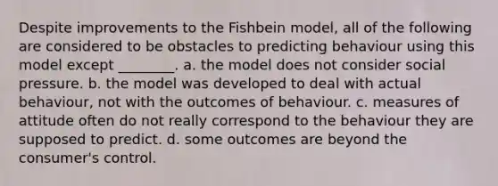 Despite improvements to the Fishbein model, all of the following are considered to be obstacles to predicting behaviour using this model except ________. a. the model does not consider social pressure. b. the model was developed to deal with actual behaviour, not with the outcomes of behaviour. c. measures of attitude often do not really correspond to the behaviour they are supposed to predict. d. some outcomes are beyond the consumer's control.