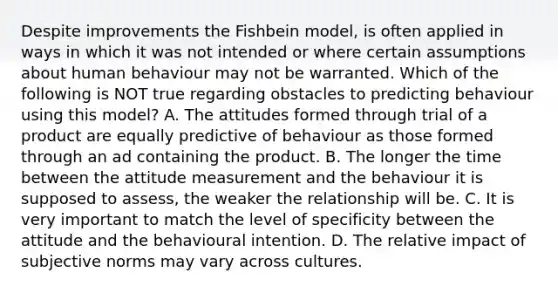 Despite improvements the Fishbein model, is often applied in ways in which it was not intended or where certain assumptions about human behaviour may not be warranted. Which of the following is NOT true regarding obstacles to predicting behaviour using this model? A. The attitudes formed through trial of a product are equally predictive of behaviour as those formed through an ad containing the product. B. The longer the time between the attitude measurement and the behaviour it is supposed to assess, the weaker the relationship will be. C. It is very important to match the level of specificity between the attitude and the behavioural intention. D. The relative impact of subjective norms may vary across cultures.