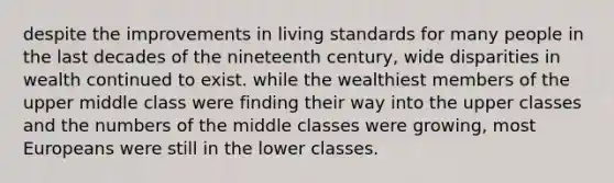 despite the improvements in living standards for many people in the last decades of the nineteenth century, wide disparities in wealth continued to exist. while the wealthiest members of the upper middle class were finding their way into the upper classes and the numbers of the middle classes were growing, most Europeans were still in the lower classes.