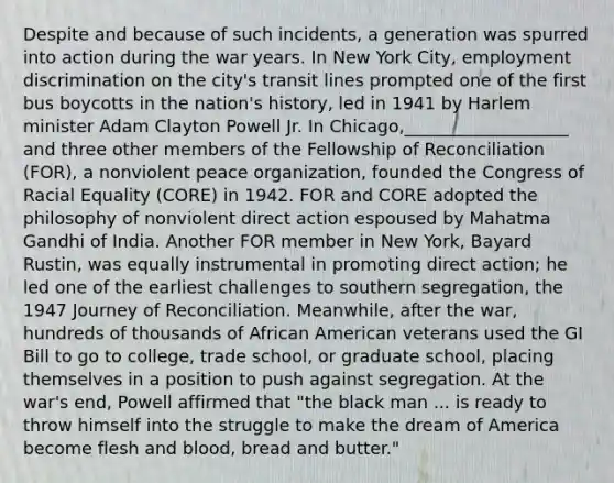 Despite and because of such incidents, a generation was spurred into action during the war years. In New York City, employment discrimination on the city's transit lines prompted one of the first bus boycotts in the nation's history, led in 1941 by Harlem minister Adam Clayton Powell Jr. In Chicago,___________________ and three other members of the Fellowship of Reconciliation (FOR), a nonviolent peace organization, founded the Congress of Racial Equality (CORE) in 1942. FOR and CORE adopted the philosophy of nonviolent direct action espoused by Mahatma Gandhi of India. Another FOR member in New York, Bayard Rustin, was equally instrumental in promoting direct action; he led one of the earliest challenges to southern segregation, the 1947 Journey of Reconciliation. Meanwhile, after the war, hundreds of thousands of African American veterans used the GI Bill to go to college, trade school, or graduate school, placing themselves in a position to push against segregation. At the war's end, Powell affirmed that "the black man ... is ready to throw himself into the struggle to make the dream of America become flesh and blood, bread and butter."