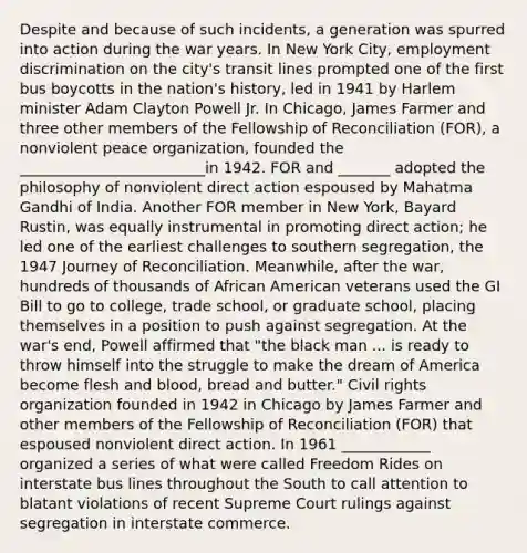 Despite and because of such incidents, a generation was spurred into action during the war years. In New York City, <a href='https://www.questionai.com/knowledge/kmPZK5L6Mm-employment-discrimination' class='anchor-knowledge'>employment discrimination</a> on the city's transit lines prompted one of the first bus boycotts in the nation's history, led in 1941 by Harlem minister Adam Clayton Powell Jr. In Chicago, James Farmer and three other members of the Fellowship of Reconciliation (FOR), a nonviolent peace organization, founded the _________________________in 1942. FOR and _______ adopted the philosophy of nonviolent direct action espoused by Mahatma Gandhi of India. Another FOR member in New York, Bayard Rustin, was equally instrumental in promoting direct action; he led one of the earliest challenges to southern segregation, the 1947 Journey of Reconciliation. Meanwhile, after the war, hundreds of thousands of African American veterans used the GI Bill to go to college, trade school, or graduate school, placing themselves in a position to push against segregation. At the war's end, Powell affirmed that "the black man ... is ready to throw himself into the struggle to make the dream of America become flesh and blood, bread and butter." <a href='https://www.questionai.com/knowledge/kkdJLQddfe-civil-rights' class='anchor-knowledge'>civil rights</a> organization founded in 1942 in Chicago by James Farmer and other members of the Fellowship of Reconciliation (FOR) that espoused nonviolent direct action. In 1961 ____________ organized a series of what were called Freedom Rides on interstate bus lines throughout the South to call attention to blatant violations of recent Supreme Court rulings against segregation in interstate commerce.