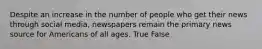 Despite an increase in the number of people who get their news through social media, newspapers remain the primary news source for Americans of all ages. True False