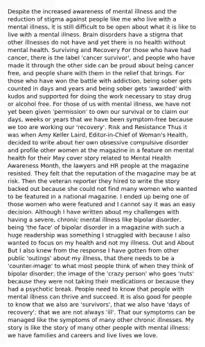 Despite the increased awareness of mental illness and the reduction of stigma against people like me who live with a mental illness, it is still difficult to be open about what it is like to live with a mental illness. Brain disorders have a stigma that other illnesses do not have and yet there is no health without mental health. Surviving and Recovery For those who have had cancer, there is the label 'cancer survivor', and people who have made it through the other side can be proud about being cancer free, and people share with them in the relief that brings. For those who have won the battle with addiction, being sober gets counted in days and years and being sober gets 'awarded' with kudos and supported for doing the work necessary to stay drug or alcohol free. For those of us with mental illness, we have not yet been given 'permission' to own our survival or to claim our days, weeks or years that we have been symptom-free because we too are working our 'recovery'. Risk and Resistance Thus it was when Amy Keller Laird, Editor-in-Chief of Woman's Health, decided to write about her own obsessive compulsive disorder and profile other women at the magazine in a feature on mental health for their May cover story related to Mental Health Awareness Month, the lawyers and HR people at the magazine resisted. They felt that the reputation of the magazine may be at risk. Then the veteran reporter they hired to write the story backed out because she could not find many women who wanted to be featured in a national magazine. I ended up being one of those women who were featured and I cannot say it was an easy decision. Although I have written about my challenges with having a severe, chronic mental illness like bipolar disorder, being 'the face' of bipolar disorder in a magazine with such a huge readership was something I struggled with because I also wanted to focus on my health and not my illness. Out and About But I also knew from the response I have gotten from other public 'outings' about my illness, that there needs to be a 'counter-image' to what most people think of when they think of bipolar disorder; the image of the 'crazy person' who goes 'nuts' because they were not taking their medications or because they had a psychotic break. People need to know that people with mental illness can thrive and succeed. It is also good for people to know that we also are 'survivors', that we also have 'days of recovery'; that we are not always 'ill'. That our symptoms can be managed like the symptoms of many other chronic illnesses. My story is like the story of many other people with mental illness: we have families and careers and live lives we love.