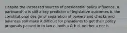 Despite the increased sources of presidential policy influence, a. partisanship is still a key predictor of legislative outcomes b. the constitutional design of separation of powers and checks and balances still make it difficult for presidents to get their policy proposals passed in to law c. both a & b d. neither a nor b