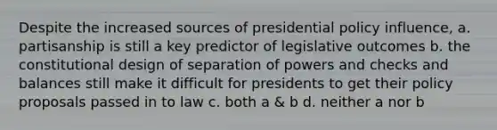 Despite the increased sources of presidential policy influence, a. partisanship is still a key predictor of legislative outcomes b. the constitutional design of separation of powers and checks and balances still make it difficult for presidents to get their policy proposals passed in to law c. both a & b d. neither a nor b