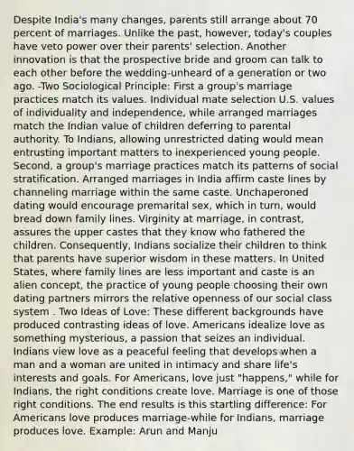 Despite India's many changes, parents still arrange about 70 percent of marriages. Unlike the past, however, today's couples have veto power over their parents' selection. Another innovation is that the prospective bride and groom can talk to each other before the wedding-unheard of a generation or two ago. -Two Sociological Principle: First a group's marriage practices match its values. Individual mate selection U.S. values of individuality and independence, while arranged marriages match the Indian value of children deferring to parental authority. To Indians, allowing unrestricted dating would mean entrusting important matters to inexperienced young people. Second, a group's marriage practices match its patterns of social stratification. Arranged marriages in India affirm caste lines by channeling marriage within the same caste. Unchaperoned dating would encourage premarital sex, which in turn, would bread down family lines. Virginity at marriage, in contrast, assures the upper castes that they know who fathered the children. Consequently, Indians socialize their children to think that parents have superior wisdom in these matters. In United States, where family lines are less important and caste is an alien concept, the practice of young people choosing their own dating partners mirrors the relative openness of our social class system . Two Ideas of Love: These different backgrounds have produced contrasting ideas of love. Americans idealize love as something mysterious, a passion that seizes an individual. Indians view love as a peaceful feeling that develops when a man and a woman are united in intimacy and share life's interests and goals. For Americans, love just "happens," while for Indians, the right conditions create love. Marriage is one of those right conditions. The end results is this startling difference: For Americans love produces marriage-while for Indians, marriage produces love. Example: Arun and Manju