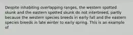 Despite inhabiting overlapping ranges, the western spotted skunk and the eastern spotted skunk do not interbreed, partly because the western species breeds in early fall and the eastern species breeds in late winter to early spring. This is an example of