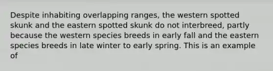 Despite inhabiting overlapping ranges, the western spotted skunk and the eastern spotted skunk do not interbreed, partly because the western species breeds in early fall and the eastern species breeds in late winter to early spring. This is an example of