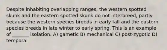 Despite inhabiting overlapping ranges, the western spotted skunk and the eastern spotted skunk do not interbreed, partly because the western species breeds in early fall and the eastern species breeds in late winter to early spring. This is an example of _______ isolation. A) gametic B) mechanical C) post-zygotic D) temporal