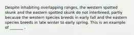 Despite inhabiting overlapping ranges, the western spotted skunk and the eastern spotted skunk do not interbreed, partly because the western species breeds in early fall and the eastern species breeds in late winter to early spring. This is an example of _______ .