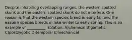 Despite inhabiting overlapping ranges, the western spotted skunk and the eastern spotted skunk do not interfere. One reason is that the western species breed in early fall and the eastern species breeds in lake winter to early spring. This is an example of __________ isolation. A)chemical B)gametic C)postzygotic D)temporal E)mechanical