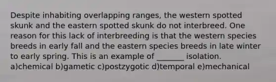 Despite inhabiting overlapping ranges, the western spotted skunk and the eastern spotted skunk do not interbreed. One reason for this lack of interbreeding is that the western species breeds in early fall and the eastern species breeds in late winter to early spring. This is an example of _______ isolation. a)chemical b)gametic c)postzygotic d)temporal e)mechanical