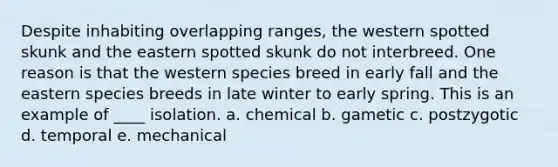 Despite inhabiting overlapping ranges, the western spotted skunk and the eastern spotted skunk do not interbreed. One reason is that the western species breed in early fall and the eastern species breeds in late winter to early spring. This is an example of ____ isolation. a. chemical b. gametic c. postzygotic d. temporal e. mechanical