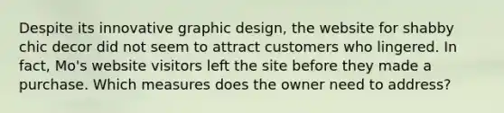 Despite its innovative graphic design, the website for shabby chic decor did not seem to attract customers who lingered. In fact, Mo's website visitors left the site before they made a purchase. Which measures does the owner need to address?