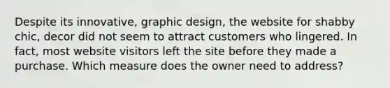 Despite its innovative, graphic design, the website for shabby chic, decor did not seem to attract customers who lingered. In fact, most website visitors left the site before they made a purchase. Which measure does the owner need to address?