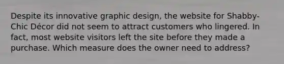 Despite its innovative graphic design, the website for Shabby-Chic Décor did not seem to attract customers who lingered. In fact, most website visitors left the site before they made a purchase. Which measure does the owner need to address?