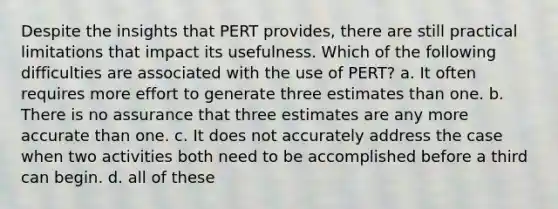 Despite the insights that PERT provides, there are still practical limitations that impact its usefulness. Which of the following difficulties are associated with the use of PERT? a. It often requires more effort to generate three estimates than one. b. There is no assurance that three estimates are any more accurate than one. c. It does not accurately address the case when two activities both need to be accomplished before a third can begin. d. all of these