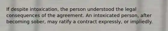 If despite intoxication, the person understood the legal consequences of the agreement. An intoxicated person, after becoming sober, may ratify a contract expressly, or impliedly.