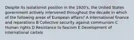 Despite its isolationist position in the 1920's, the United States government actively intervened throughout the decade in which of the following areas of European affairs? A International finance and reparations B Collective security against communism C Human rights D Resistance to fascism E Development of international cartels