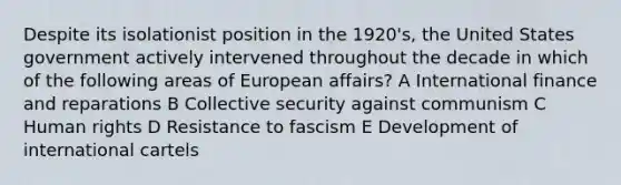 Despite its isolationist position in the 1920's, the United States government actively intervened throughout the decade in which of the following areas of European affairs? A International finance and reparations B Collective security against communism C Human rights D Resistance to fascism E Development of international cartels