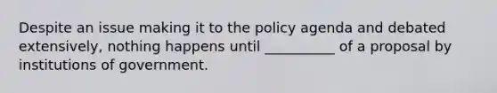 Despite an issue making it to the policy agenda and debated extensively, nothing happens until __________ of a proposal by institutions of government.