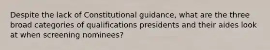 Despite the lack of Constitutional guidance, what are the three broad categories of qualifications presidents and their aides look at when screening nominees?