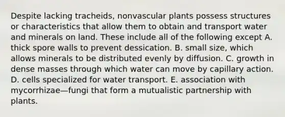 Despite lacking tracheids, nonvascular plants possess structures or characteristics that allow them to obtain and transport water and minerals on land. These include all of the following except A. thick spore walls to prevent dessication. B. small size, which allows minerals to be distributed evenly by diffusion. C. growth in dense masses through which water can move by capillary action. D. cells specialized for water transport. E. association with mycorrhizae—fungi that form a mutualistic partnership with plants.