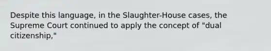 Despite this language, in the Slaughter-House cases, the Supreme Court continued to apply the concept of "dual citizenship,"