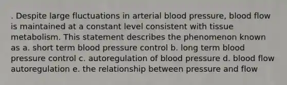 . Despite large fluctuations in arterial blood pressure, blood flow is maintained at a constant level consistent with tissue metabolism. This statement describes the phenomenon known as a. short term blood pressure control b. long term blood pressure control c. autoregulation of blood pressure d. blood flow autoregulation e. the relationship between pressure and flow