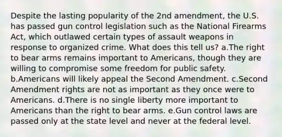 Despite the lasting popularity of the 2nd amendment, the U.S. has passed gun control legislation such as the National Firearms Act, which outlawed certain types of assault weapons in response to organized crime. What does this tell us? a.The right to bear arms remains important to Americans, though they are willing to compromise some freedom for public safety. b.Americans will likely appeal the Second Amendment. c.Second Amendment rights are not as important as they once were to Americans. d.There is no single liberty more important to Americans than the right to bear arms. e.Gun control laws are passed only at the state level and never at the federal level.