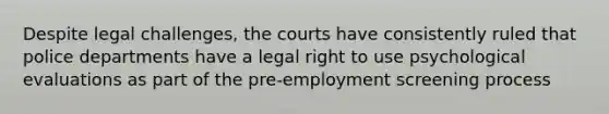 Despite legal challenges, the courts have consistently ruled that police departments have a legal right to use psychological evaluations as part of the pre-employment screening process