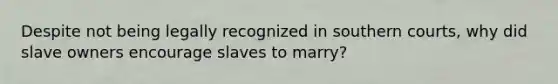 Despite not being legally recognized in southern courts, why did slave owners encourage slaves to marry?