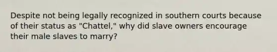 Despite not being legally recognized in southern courts because of their status as "Chattel," why did slave owners encourage their male slaves to marry?