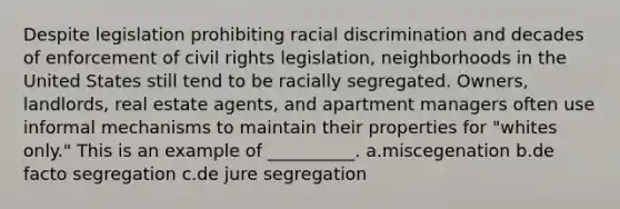 Despite legislation prohibiting racial discrimination and decades of enforcement of civil rights legislation, neighborhoods in the United States still tend to be racially segregated. Owners, landlords, real estate agents, and apartment managers often use informal mechanisms to maintain their properties for "whites only." This is an example of __________. a.miscegenation b.de facto segregation c.de jure segregation