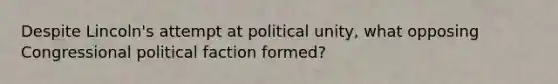 Despite Lincoln's attempt at political unity, what opposing Congressional political faction formed?