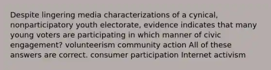 Despite lingering media characterizations of a cynical, nonparticipatory youth electorate, evidence indicates that many young voters are participating in which manner of civic engagement? volunteerism community action All of these answers are correct. consumer participation Internet activism